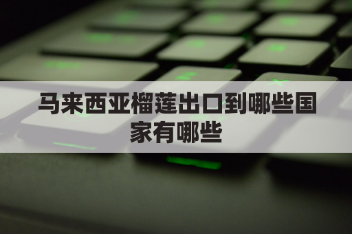 马来西亚榴莲出口到哪些国家有哪些(马来西亚榴莲出口吗)