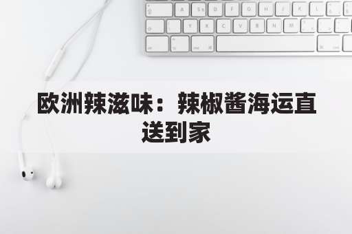欧洲辣滋味:辣椒酱海运直送到家