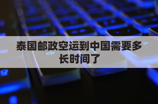泰国邮政空运到中国需要多长时间了(泰国邮政空运到中国需要多长时间了呢)