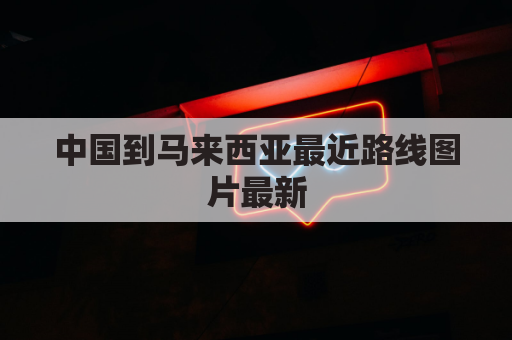 中国到马来西亚最近路线图片最新(中国到马来西亚自驾要多久)