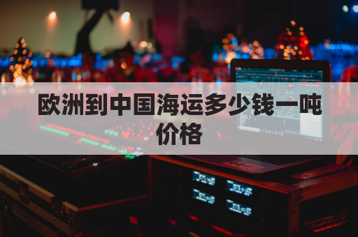 欧洲到中国海运多少钱一吨价格(欧洲至中国一货柜海运多少钱)