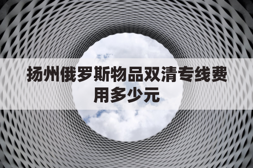 扬州俄罗斯物品双清专线费用多少元(俄罗斯双清包税)