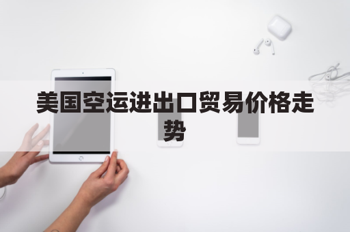 美国空运进出口贸易价格走势(美国空运进出口贸易价格走势图)