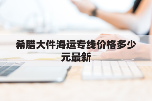 希腊大件海运专线价格多少元最新(希腊海运公司)