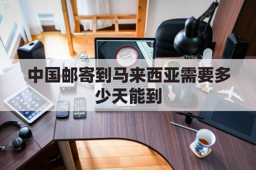 中国邮寄到马来西亚需要多少天能到(从中国邮寄东西到马来西亚要多少钱)