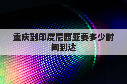 重庆到印度尼西亚要多少时间到达(重庆到印度尼西亚要多少时间到达中国)