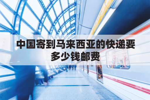 中国寄到马来西亚的快递要多少钱邮费(中国寄到马来西亚的快递要多少钱邮费呢)