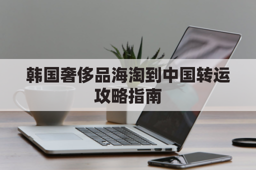 韩国奢侈品海淘到中国转运攻略指南