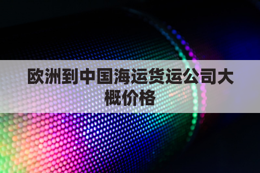 欧洲到中国海运货运公司大概价格(欧洲到中国海运航线)