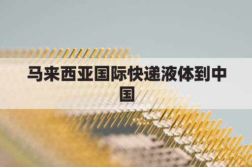 马来西亚国际快递液体到中国(马来西亚寄国内快递)