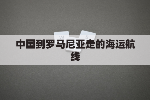 中国到罗马尼亚走的海运航线(罗马尼亚到中国海运多久)