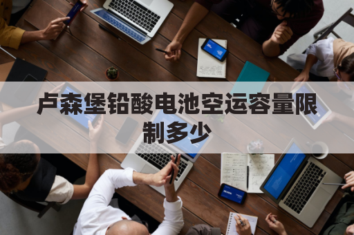 卢森堡铅酸电池空运容量限制多少(卢森堡铅酸电池空运容量限制多少毫安)