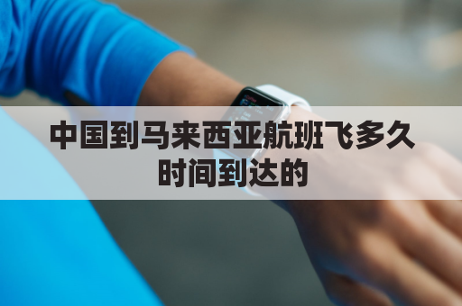 中国到马来西亚航班飞多久时间到达的(中国到马来西亚航班查询)