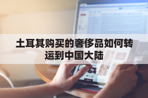 土耳其购买的奢侈品如何转运到中国大陆(土耳其购买的奢侈品如何转运到中国大陆上)