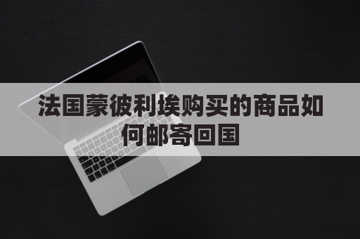 法国蒙彼利埃购买的商品如何邮寄回国(法国蒙彼利埃十大雕像)