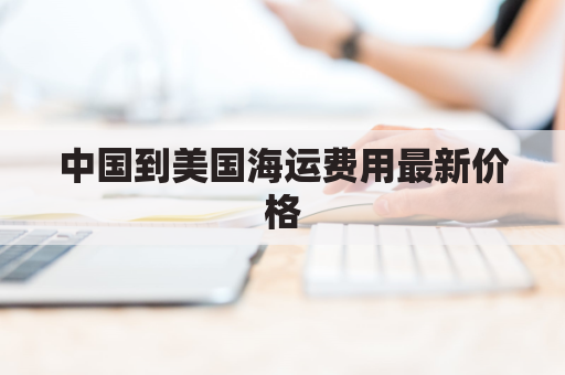 中国到美国海运费用最新价格(中国到美国的海运费多少钱)