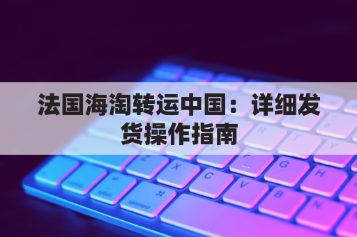 法国海淘转运中国：详细发货操作指南，轻松海淘不求人
