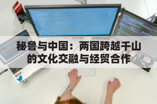 秘鲁与中国：两国跨越千山的文化交融与经贸合作