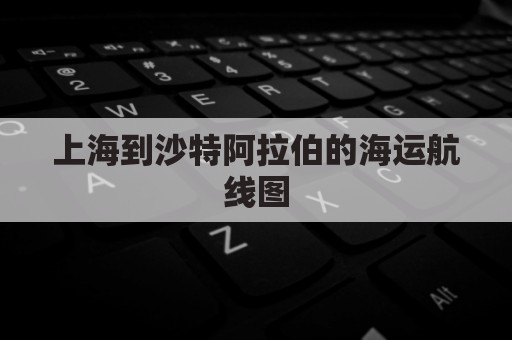 上海到沙特阿拉伯的海运航线图(上海港到沙特主要港口航线)
