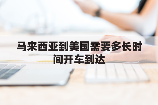 马来西亚到美国需要多长时间开车到达(马来西亚开车到中国多久)