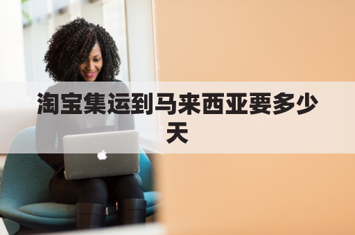 淘宝集运到马来西亚要多少天(马来西亚淘宝购物集运怎么发货)