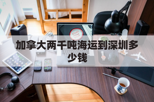 加拿大两千吨海运到深圳多少钱(海运到加拿大运费价格查询)