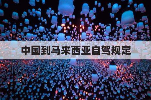 中国到马来西亚自驾规定(中国到马来西亚自驾要多久)