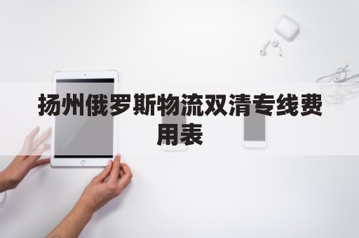 扬州俄罗斯物流双清专线费用表(俄罗斯物流清关)