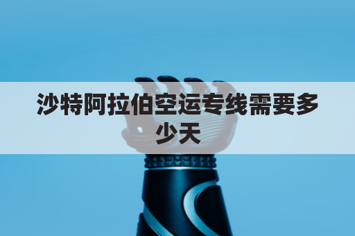 沙特阿拉伯空运专线需要多少天(沙特阿拉伯货运航空)