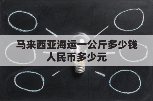 马来西亚海运一公斤多少钱人民币多少元(马来西亚到中国海运运费多少)
