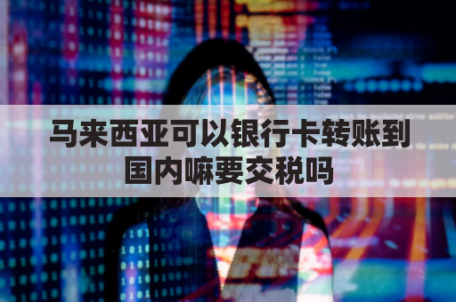 马来西亚可以银行卡转账到国内嘛要交税吗(马来西亚银行卡可以转账中国银行卡吗)