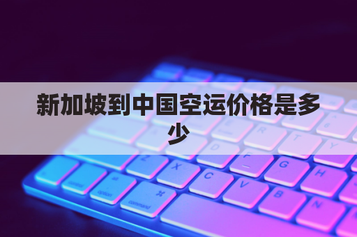 新加坡到中国空运价格是多少(新加坡到中国运费多少)