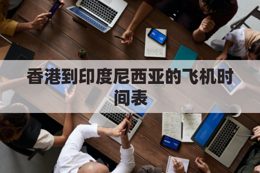 香港到印度尼西亚的飞机时间表(香港到印尼航班)