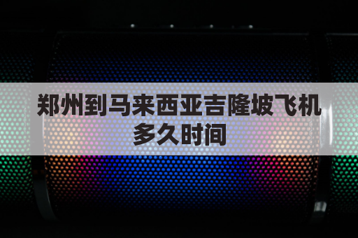 郑州到马来西亚吉隆坡飞机多久时间(郑州到马来西亚吉隆坡机票)