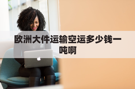 欧洲大件运输空运多少钱一吨啊(欧洲空运费用)