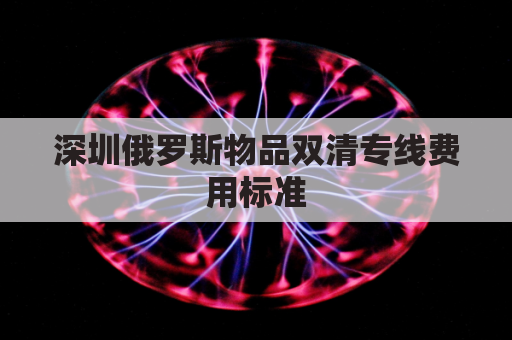 深圳俄罗斯物品双清专线费用标准(俄罗斯陆运出口双清)