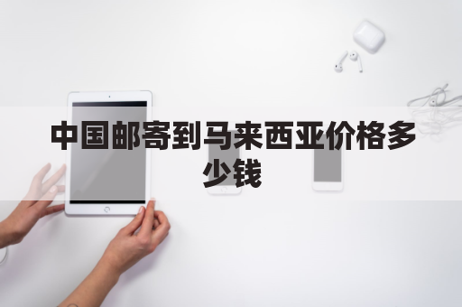 中国邮寄到马来西亚价格多少钱(从国内寄到马来西亚多少钱一公斤)