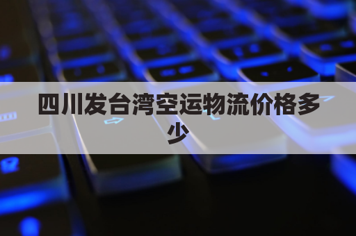 四川发台湾空运物流价格多少(四川寄到台湾的邮费)
