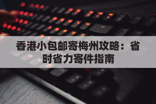 香港小包邮寄梅州攻略:省时省力寄件指南