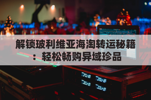 解锁玻利维亚海淘转运秘籍：轻松畅购异域珍品