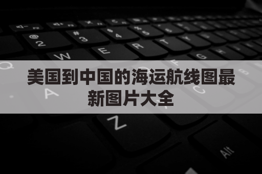 美国到中国的海运航线图最新图片大全(美国到中国海运多长时间)