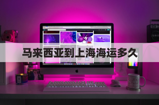 马来西亚到上海海运多久(马来西亚至中国海运)