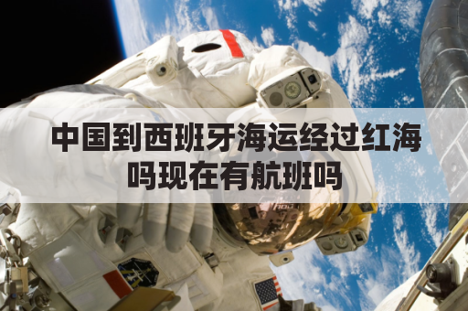 中国到西班牙海运经过红海吗现在有航班吗(中国到西班牙海运经过红海吗现在有航班吗多少钱)