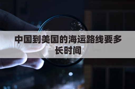 中国到美国的海运路线要多长时间(中国到美国海运多少时间)