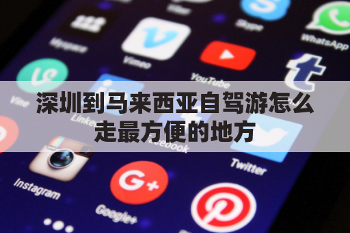 深圳到马来西亚自驾游怎么走最方便的地方(深圳到马来西亚机票多少钱)