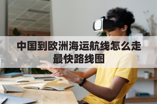 中国到欧洲海运航线怎么走最快路线图(中国到欧洲的海运航线图)