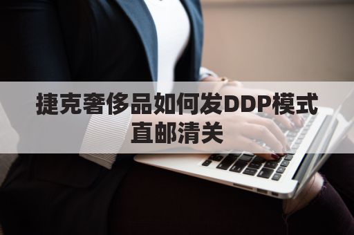 捷克奢侈品如何发DDP模式直邮清关(捷克奢侈品便宜吗)