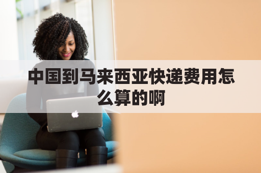 中国到马来西亚快递费用怎么算的啊(中国快递邮到马来西亚的运费多少钱)