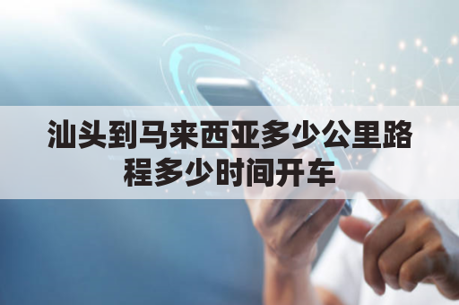 汕头到马来西亚多少公里路程多少时间开车(到汕头有多少公里)