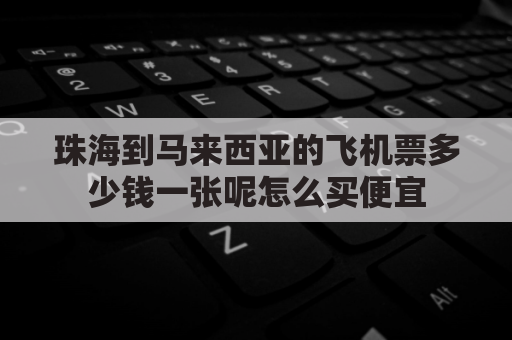 珠海到马来西亚的飞机票多少钱一张呢怎么买便宜(珠海去马来西亚机票价格)